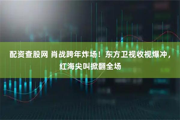 配资查股网 肖战跨年炸场！东方卫视收视爆冲，红海尖叫掀翻全场