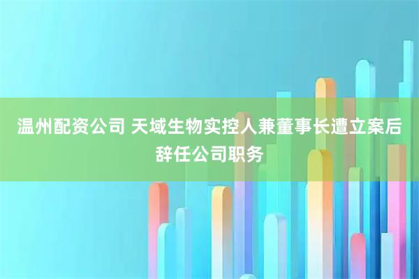 温州配资公司 天域生物实控人兼董事长遭立案后辞任公司职务