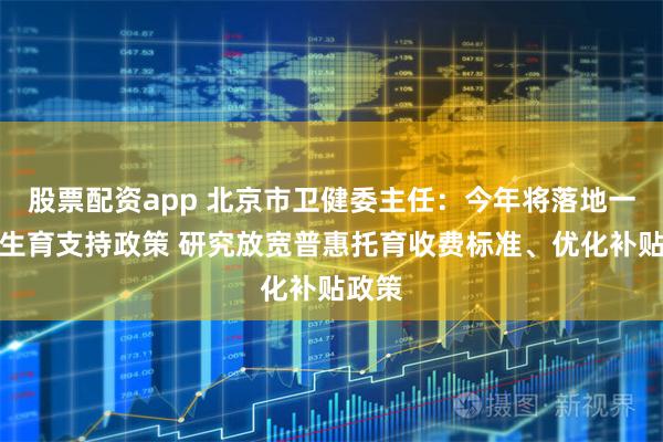 股票配资app 北京市卫健委主任：今年将落地一揽子生育支持政策 研究放宽普惠托育收费标准、优化补贴政策