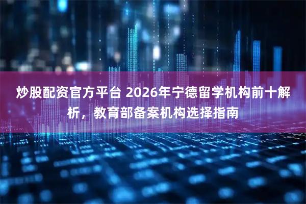 炒股配资官方平台 2026年宁德留学机构前十解析，教育部备案机构选择指南